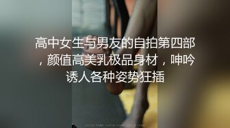 高中女生与男友的自拍第四部，颜值高美乳极品身材，呻吟诱人各种姿势狂插