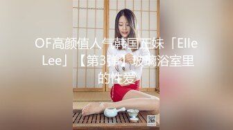 OF高颜值人气韩国正妹「Elle Lee」【第3弹】玻璃浴室里的性爱