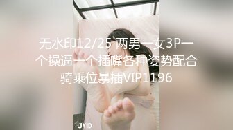 无水印12/25 两男一女3P一个操逼一个插嘴各种姿势配合骑乘位暴插VIP1196