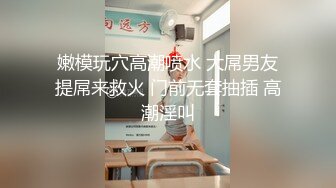 嫩模玩穴高潮喷水 大屌男友提屌来救火 门前无套抽插 高潮淫叫