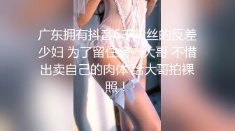 广东拥有抖音6千粉丝的反差少妇 为了留住榜一大哥 不惜出卖自己的肉体 给大哥拍裸照！