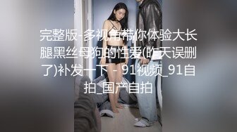 完整版-多视角带你体验大长腿黑丝母狗的性爱(昨天误删了)补发一下 - 91视频_91自拍_国产自拍