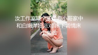 汝工作室矮个子华裔小哥家中和白嫩洋妞派对 床下调情床上激战