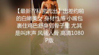 【最新??私密流出】出差约啪的白嫩美女 身材性感 小嘴包裹住鸡巴舒爽到骨子里 尤其是叫床声 风骚入骨 高清1080P版