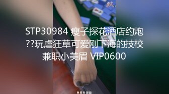 STP30984 瘦子探花酒店约炮??玩虐狂草可爱刚下海的技校兼职小美眉 VIP0600