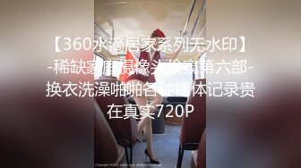 【360水滴居家系列无水印】-稀缺家庭摄像头偷窥第六部-换衣洗澡啪啪各种裸体记录贵在真实720P