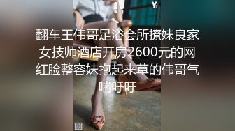 翻车王伟哥足浴会所撩妹良家女技师酒店开房2600元的网红脸整容妹抱起来草的伟哥气喘吁吁