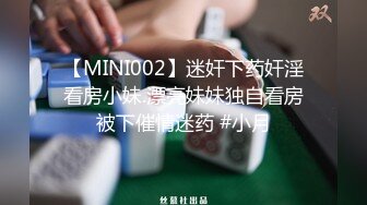 【MINI002】迷奸下药奸淫看房小妹.漂亮妹妹独自看房被下催情迷药 #小月