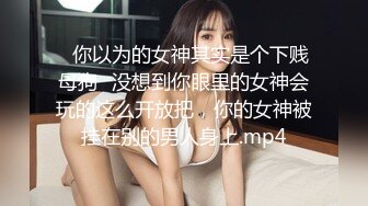 ⚡你以为的女神其实是个下贱母狗⚡没想到你眼里的女神会玩的这么开放把，你的女神被挂在别的男人身上.mp4