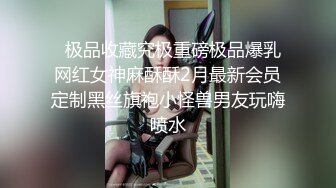   极品收藏究极重磅极品爆乳网红女神麻酥酥2月最新会员定制黑丝旗袍小怪兽男友玩嗨喷水