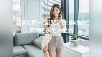 商场女厕一路跟踪偷拍美女老板娘的多毛大肥鲍