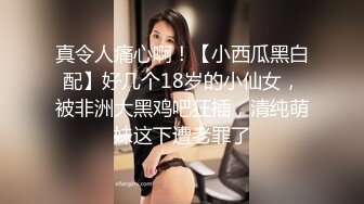 真令人痛心啊！【小西瓜黑白配】好几个18岁的小仙女，被非洲大黑鸡吧狂插，清纯萌妹这下遭老罪了