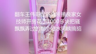 翻车王伟哥足浴会所撩良家女技师开房花了1000多块把骚飘飘弄过的那个喷水阿姨搞掂了