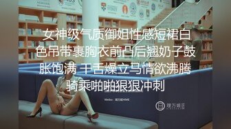  女神级气质御姐性感短裙白色吊带裹胸衣前凸后翘奶子鼓胀饱满 干舌燥立马情欲沸腾骑乘啪啪狠狠冲刺