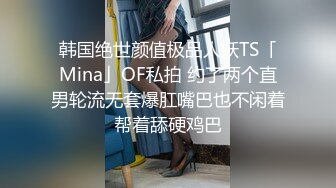 韩国绝世颜值极品人妖TS「Mina」OF私拍 约了两个直男轮流无套爆肛嘴巴也不闲着帮着舔硬鸡巴