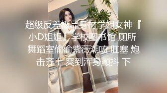 超级反差极品身材学姐女神『小D姐姐』学校图书馆 厕所 舞蹈室偷偷紫薇潮喷 肛塞 炮击齐上 爽到浑身颤抖 下