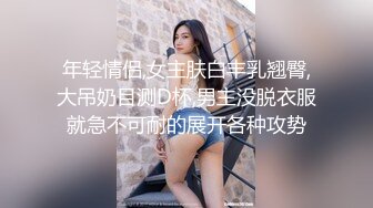 年轻情侣,女主肤白丰乳翘臀,大吊奶目测D杯,男主没脱衣服就急不可耐的展开各种攻势