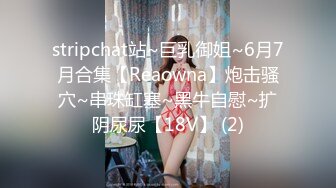 stripchat站~巨乳御姐~6月7月合集【Reaowna】炮击骚穴~串珠缸塞~黑牛自慰~扩阴尿尿【18V】 (2)