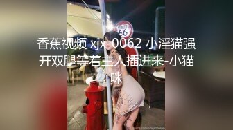 香蕉视频 xjx-0062 小淫猫强开双腿等着主人插进来-小猫咪