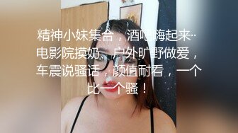 精神小妹集合，酒吧嗨起来·· 电影院摸奶、户外旷野做爱，车震说骚话，颜值耐看，一个比一个骚！