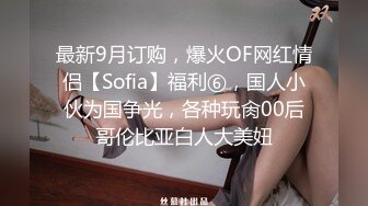 最新9月订购，爆火OF网红情侣【Sofia】福利⑥，国人小伙为国争光，各种玩肏00后哥伦比亚白人大美妞