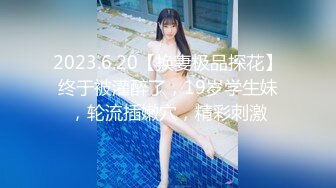 2023.6.20【换妻极品探花】终于被灌醉了，19岁学生妹，轮流插嫩穴，精彩刺激