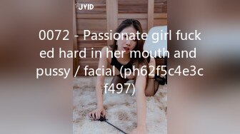 0072 - Passionate girl fucked hard in her mouth and pussy／facial (ph62f5c4e3cf497)