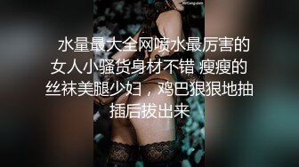   水量最大全网喷水最厉害的女人小骚货身材不错 瘦瘦的丝袜美腿少妇，鸡巴狠狠地抽插后拔出来