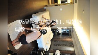   极品轻熟女美少妇，吸奶器调教，绳艺调教，完美开三洞