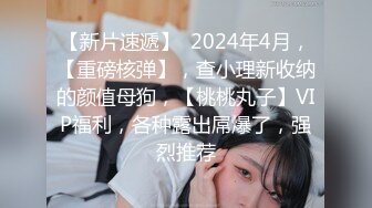 【新片速遞】  2024年4月，【重磅核弹】，查小理新收纳的颜值母狗，【桃桃丸子】VIP福利，各种露出屌爆了，强烈推荐