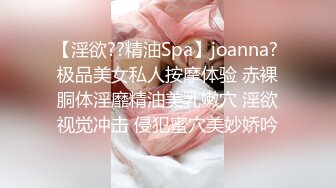 【淫欲??精油Spa】joanna? 极品美女私人按摩体验 赤裸胴体淫靡精油美乳嫩穴 淫欲视觉冲击 侵犯蜜穴美妙娇吟