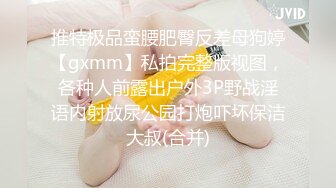 推特极品蛮腰肥臀反差母狗婷【gxmm】私拍完整版视图，各种人前露出户外3P野战淫语内射放尿公园打炮吓坏保洁大叔(合并)