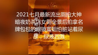 2021七月最新流出厕拍大神暗夜奶茶店女厕全景后拍拿名牌包包的眼镜富姐怕脏站着尿尿，尿液四溅