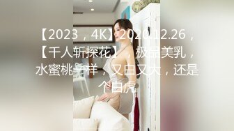 【2023，4K】2020.12.26，【千人斩探花】，极品美乳，水蜜桃一样，又白又大，还是个白虎