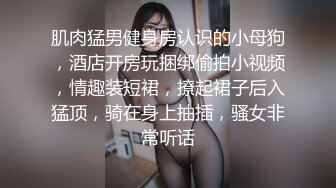 肌肉猛男健身房认识的小母狗，酒店开房玩捆绑偷拍小视频，情趣装短裙，撩起裙子后入猛顶，骑在身上抽插，骚女非常听话