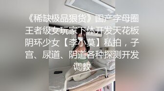 《稀缺极品狠货》国产字母圈王者级女玩家下体开发天花板阴环少女【李小莫】私拍，子宫、尿道、阴道各种探测开发调教