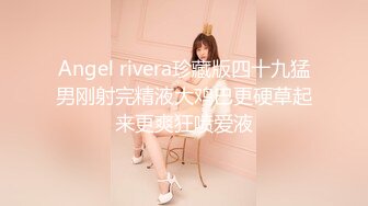 Angel rivera珍藏版四十九猛男刚射完精液大鸡巴更硬草起来更爽狂喷爱液