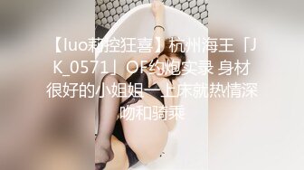 【luo莉控狂喜】杭州海王「JK_0571」OF约炮实录 身材很好的小姐姐一上床就热情深吻和骑乘