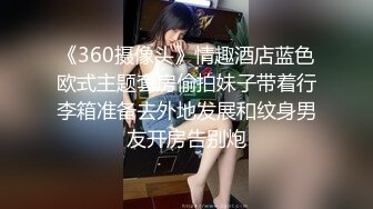 《360摄像头》情趣酒店蓝色欧式主题套房偷拍妹子带着行李箱准备去外地发展和纹身男友开房告别炮