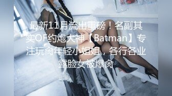 最新11月流出重磅！名副其实OF约炮大神【Batman】专注玩肏年轻小姐姐，各行各业露脸女被爆肏