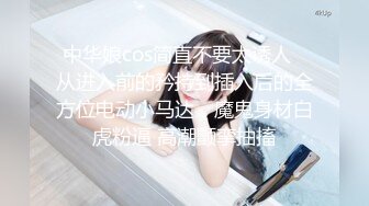 中华娘cos简直不要太诱人✿从进入前的矜持到插入后的全方位电动小马达，魔鬼身材白虎粉逼 高潮颤挛抽搐