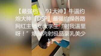 【最强档❤️91大神】牛逼约炮大神『DSP』最强约操各路网红主播女大学生“射我逼里呀！”爆操内射极品豪乳美少妇