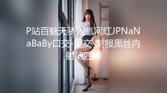 P站百魅天骄人气网红JPNaNaBaBy口交-足交-制服黑丝内射第四弹