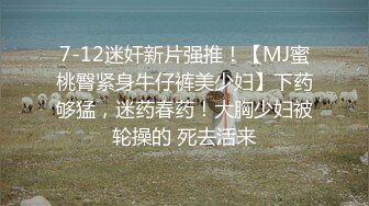 7-12迷奸新片强推！【MJ蜜桃臀紧身牛仔裤美少妇】下药够猛，迷药春药！大胸少妇被轮操的 死去活来