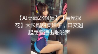 【AI高清2K修复】【壹屌探花】大长腿甜美妹子，口交翘起屁股撞击啪啪声