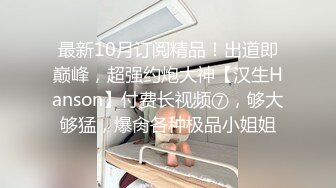 最新10月订阅精品！出道即巅峰，超强约炮大神【汉生Hanson】付费长视频⑦，够大够猛，爆肏各种极品小姐姐