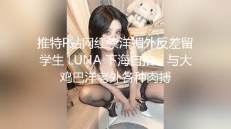 推特P站网红崇洋媚外反差留学生 LUNA 下海自拍，与大鸡巴洋老外各种肉搏