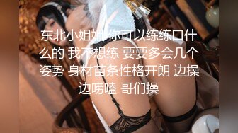 东北小姐姐 你可以练练口什么的 我不想练 要要多会几个姿势 身材苗条性格开朗 边操边唠嗑 哥们操