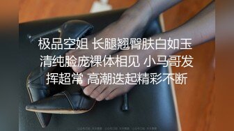 极品空姐 长腿翘臀肤白如玉 清纯脸庞裸体相见 小马哥发挥超常 高潮迭起精彩不断