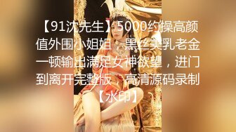 【91沈先生】5000约操高颜值外围小姐姐，黑丝美乳老金一顿输出满足女神欲望，进门到离开完整版，高清源码录制【水印】